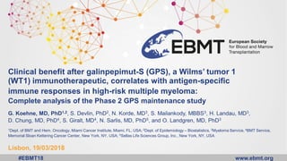 www.ebmt.org#EBMT18
Clinical benefit after galinpepimut-S (GPS), a Wilms’ tumor 1
(WT1) immunotherapeutic, correlates with antigen-specific
immune responses in high-risk multiple myeloma:
Complete analysis of the Phase 2 GPS maintenance study
G. Koehne, MD, PhD1,2, S. Devlin, PhD2, N. Korde, MD3, S. Mailankody, MBBS3, H. Landau, MD3,
D. Chung, MD, PhD4, S. Giralt, MD4, N. Sarlis, MD, PhD5, and O. Landgren, MD, PhD3
1Dept. of BMT and Hem. Oncology, Miami Cancer Institute, Miami, FL, USA; 2Dept. of Epidemiology – Biostatistics, 3Myeloma Service, 4BMT Service,
Memorial Sloan Kettering Cancer Center, New York, NY, USA; 5Sellas Life Sciences Group, Inc., New York, NY, USA
Lisbon, 19/03/2018
 