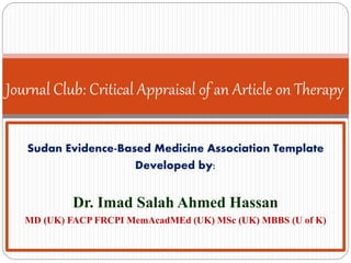 Journal Club: Critical Appraisal of an Article on Therapy
Sudan Evidence-Based Medicine Association Template
Developed by:
Dr. Imad Salah Ahmed Hassan
MD (UK) FACP FRCPI MemAcadMEd (UK) MSc (UK) MBBS (U of K)
 