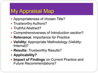 My Appraisal Map
 Appropriateness of chosen Title?
 Trustworthy Authors?
 Truthful Abstract?
 Comprehensiveness of Introduction section?
 Relevance: Importance for Practice
 Validity: Appropriate Methodology (Validity:
Internal)?
 Results: Trustworthy Results?
 Applicability?
 Impact of Findings on Current Practice and
Future Recommendations?
 
