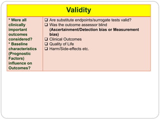 Validity
* Were all
clinically
important
outcomes
considered?
* Baseline
characteristics
(Prognostic
Factors)
influence on
Outcomes?
 Are substitute endpoints/surrogate tests valid?
 Was the outcome assessor blind
(Ascertainment/Detection bias or Measurement
bias)
 Clinical Outcomes
 Quality of Life
 Harm/Side-effects etc.
 