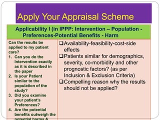 Apply Your Appraisal Scheme
Applicability I (in IPPP: Intervention – Population -
Preferences-Potential Benefits - Harm
Can the results be
applied to my patient
care?
1. Can you do the
Intervention exactly
as it is described in
the paper
2. Is your Patient
similar to the
population of the
study?
3. Did you examine
your patient’s
Preferences?
4. Are the potential
benefits outweigh the
Availability-feasibility-cost-side
effects
Patients similar for demographics,
severity, co-morbidity and other
prognostic factors? (as per
Inclusion & Exclusion Criteria)
Compelling reason why the results
should not be applied?
 