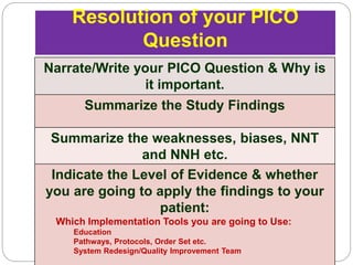 Resolution of your PICO
Question
Narrate/Write your PICO Question & Why is
it important.
Summarize the Study Findings
Summarize the weaknesses, biases, NNT
and NNH etc.
Indicate the Level of Evidence & whether
you are going to apply the findings to your
patient:
Which Implementation Tools you are going to Use:
Education
Pathways, Protocols, Order Set etc.
System Redesign/Quality Improvement Team
 