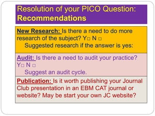 Resolution of your PICO Question:
Recommendations
New Research: Is there a need to do more
research of the subject? Y□ N □
Suggested research if the answer is yes:
Audit: Is there a need to audit your practice?
Y□ N □
Suggest an audit cycle.
Publication: Is it worth publishing your Journal
Club presentation in an EBM CAT journal or
website? May be start your own JC website?
 