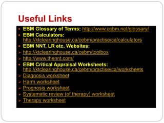 Useful Links
 EBM Glossary of Terms: http://www.cebm.net/glossary/
 EBM Calculators:
http://ktclearinghouse.ca/cebm/practise/ca/calculators
 EBM NNT, LR etc. Websites:
 http://ktclearinghouse.ca/cebm/toolbox
 http://www.thennt.com/
 EBM Critical Appraisal Worksheets:
http://ktclearinghouse.ca/cebm/practise/ca/worksheets
 Diagnosis worksheet
 Harm worksheet
 Prognosis worksheet
 Systematic review (of therapy) worksheet
 Therapy worksheet
 