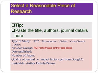 Select a Reasonable Piece of
Research
Tip:
Paste the title, authors, journal details
here
Type of Study:  RCT  Retrospective  Cohort  Case-Control
 Other:
Tip: Study Strength: RCT>cohort>case control>case series
Date published:
Number of Pages:
Quality of journal i.e. impact factor (get from Google!)
Linked-In: Author Details/Picture
 