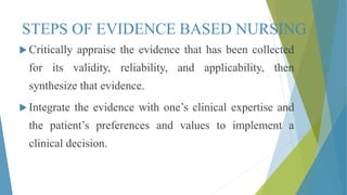 STEPS OF EVIDENCE BASED NURSING
 Critically appraise the evidence that has been collected
for its validity, reliability, and applicability, then
synthesize that evidence.
 Integrate the evidence with one’s clinical expertise and
the patient’s preferences and values to implement a
clinical decision.
 