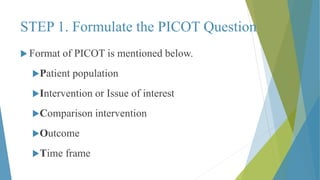  Format of PICOT is mentioned below.
Patient population
Intervention or Issue of interest
Comparison intervention
Outcome
Time frame
STEP 1. Formulate the PICOT Question
 
