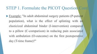 STEP 1. Formulate the PICOT Question Cont.
 Example: "In adult abdominal surgery patients (P-patient
population), what is the effect of splinting with an
elasticized abdominal binder (I-intervention) compared
to a pillow (C-comparison) in reducing pain associated
with ambulation (O-outcome) on the first postoperative
day (T-time frame)?"
 