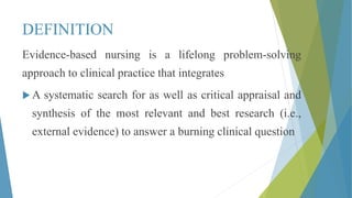 DEFINITION
Evidence-based nursing is a lifelong problem-solving
approach to clinical practice that integrates
 A systematic search for as well as critical appraisal and
synthesis of the most relevant and best research (i.e.,
external evidence) to answer a burning clinical question
 