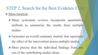 STEP 2. Search for the Best Evidence Cont.
 Meta-Analysis
 Many systematic reviews incorporate quantitative
methods to summarize the results from multiple
studies
 Generates an overall summary statistic that represents
the effect of the intervention across multiple studies
 More precise than the individual findings from any
one of the contributing studies alone.
 