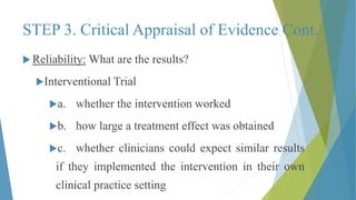 STEP 3. Critical Appraisal of Evidence Cont.
 Reliability: What are the results?
Interventional Trial
a. whether the intervention worked
b. how large a treatment effect was obtained
c. whether clinicians could expect similar results
if they implemented the intervention in their own
clinical practice setting
 