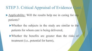 STEP 3. Critical Appraisal of Evidence Cont.
 Applicability: Will the results help me in caring for my
patients?
Whether the subjects in the study are similar to the
patients for whom care is being delivered,
Whether the benefits are greater than the risks of
treatment (i.e., potential for harm),
 