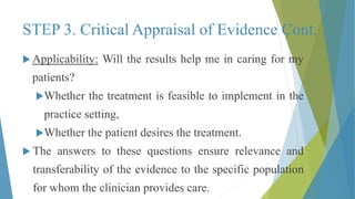 STEP 3. Critical Appraisal of Evidence Cont.
 Applicability: Will the results help me in caring for my
patients?
Whether the treatment is feasible to implement in the
practice setting,
Whether the patient desires the treatment.
 The answers to these questions ensure relevance and
transferability of the evidence to the specific population
for whom the clinician provides care.
 