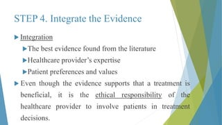 STEP 4. Integrate the Evidence
 Integration
The best evidence found from the literature
Healthcare provider’s expertise
Patient preferences and values
 Even though the evidence supports that a treatment is
beneficial, it is the ethical responsibility of the
healthcare provider to involve patients in treatment
decisions.
 