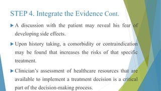 STEP 4. Integrate the Evidence Cont.
 A discussion with the patient may reveal his fear of
developing side effects.
 Upon history taking, a comorbidity or contraindication
may be found that increases the risks of that specific
treatment.
 Clinician’s assessment of healthcare resources that are
available to implement a treatment decision is a critical
part of the decision-making process.
 