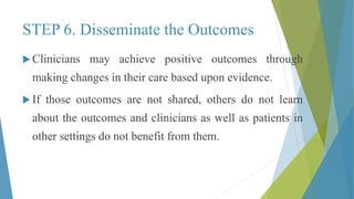 STEP 6. Disseminate the Outcomes
 Clinicians may achieve positive outcomes through
making changes in their care based upon evidence.
 If those outcomes are not shared, others do not learn
about the outcomes and clinicians as well as patients in
other settings do not benefit from them.
 