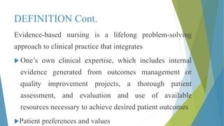 DEFINITION Cont.
Evidence-based nursing is a lifelong problem-solving
approach to clinical practice that integrates
 One’s own clinical expertise, which includes internal
evidence generated from outcomes management or
quality improvement projects, a thorough patient
assessment, and evaluation and use of available
resources necessary to achieve desired patient outcomes
Patient preferences and values
 