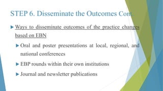 STEP 6. Disseminate the Outcomes Cont.
 Ways to disseminate outcomes of the practice changes
based on EBN
 Oral and poster presentations at local, regional, and
national conferences
 EBP rounds within their own institutions
 Journal and newsletter publications
 