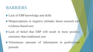 BARRIERS
 Lack of EBP knowledge and skills
 Misperceptions or negative attitudes about research and
evidence-based care
 Lack of belief that EBP will result in more positive
outcomes than traditional care
 Voluminous amounts of information in professional
journals
 
