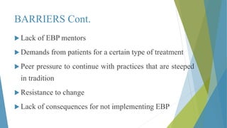 BARRIERS Cont.
 Lack of EBP mentors
 Demands from patients for a certain type of treatment
 Peer pressure to continue with practices that are steeped
in tradition
 Resistance to change
 Lack of consequences for not implementing EBP
 