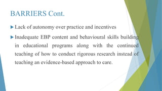 BARRIERS Cont.
 Lack of autonomy over practice and incentives
 Inadequate EBP content and behavioural skills building
in educational programs along with the continued
teaching of how to conduct rigorous research instead of
teaching an evidence-based approach to care.
 