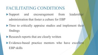 FACILITATING CONDITIONS
 Support and encouragement from leadership/
administration that foster a culture for EBP
 Time to critically appraise studies and implement their
findings
 Research reports that are clearly written
 Evidence-based practice mentors who have excellent
EBP skills
 