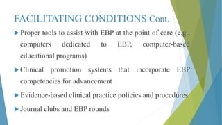FACILITATING CONDITIONS Cont.
 Proper tools to assist with EBP at the point of care (e.g.,
computers dedicated to EBP, computer-based
educational programs)
 Clinical promotion systems that incorporate EBP
competencies for advancement
 Evidence-based clinical practice policies and procedures
 Journal clubs and EBP rounds
 
