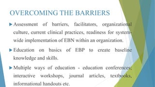 OVERCOMING THE BARRIERS
 Assessment of barriers, facilitators, organizational
culture, current clinical practices, readiness for system-
wide implementation of EBN within an organization.
 Education on basics of EBP to create baseline
knowledge and skills.
 Multiple ways of education - education conferences;
interactive workshops, journal articles, textbooks,
informational handouts etc.
 