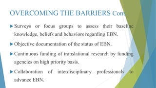 OVERCOMING THE BARRIERS Cont.
 Surveys or focus groups to assess their baseline
knowledge, beliefs and behaviors regarding EBN.
 Objective documentation of the status of EBN.
 Continuous funding of translational research by funding
agencies on high priority basis.
 Collaboration of interdisciplinary professionals to
advance EBN.
 