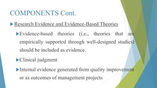COMPONENTS Cont.
 Research Evidence and Evidence-Based Theories
Evidence-based theories (i.e., theories that are
empirically supported through well-designed studies)
should be included as evidence.
Clinical judgment
Internal evidence generated from quality improvement
or as outcomes of management projects
 