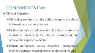 COMPONENTS Cont.
 Clinical Expertise
Clinical reasoning (i.e., the ability to apply the above
information to a clinical issue)
Evaluation and use of available healthcare resources
needed to implement the chosen treatment(s) and
achieve the expected outcome
Patient preferences, values, concerns incorporated
into the evidence-based approach to decision making
 