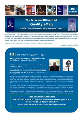 08
26|10|10
The European BIC Network
Quality eMag
Q-light: “Spending Quality Time on Quality Issues”
In this issue: IQ — Rob Moss, Managing Director of University of East London, Knowledge Dock, meets José Martins, Managing
Director of NET-BIC do Porto. Some info on NET Porto, and take a look at the video that has been produced during the visit.
Q-tube, EBN opens its own YouTube Channel, discovering innovation through videos. Of course we have opened a call for BIC-
related videos. QI — How does the BIC community support SMEs Internationalisation?
As usual we hope you will enjoy the reading and we do welcome all of your inputs.
Giordano, Gonçalo and Chiara
IQ| Innovation & Quality — BIC²
N.E.T.—Novas Empresas e Tecnologias, S.A. -
BIC do Porto - a Best-in-Class BIC
Last September UK met Portugal... it was not a football match! It
was a BIC-BIC Mission..
Rob Moss, Managing Director of University of East London,
Knowledge Dock (UK), has been welcomed at NET-Novas Empre-
sas e Tecnologias, S.A.- BIC do Porto by Mr. José Martins, the
Managing Director.
NET - BIC do Porto has a long story, started in October 1987 when it was founded by a group of entrepreneurs
and regional authorities, and has the mission to help the creation of innovative business and technological enter-
prises, with high growth potential, promoting the launch of small enterprises and supporting the modernization
of existing SMEs, in the Northern Region of Portugal. NET — BIC do Porto was the forerunner of Portuguese
BICs.
As an entity totally created to the implementation of innovative businesses, having a large experience and know-
how, specially developed to the evaluation of the innovation field, NET – BIC Porto offers a transversal range of
services to entrepreneurs, who are inclined to build new businesses or to modernize their companies.
Specifically NET designed a program providing entrepreneurs with initial capital through the Council of Risk
Program, based on the principle that the remuneration of NET, depends on the success of the new company.
Click here to watch the Video!
BIC² MISSION at N.E.T.—Novas Empresas e Tecnologias, S.A. -
BIC do Porto - a Best-in-Class BIC
By Rob Moss, University of East London, Knowledge Dock (UK)
 