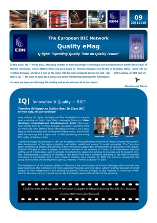 09
                                                                                                                  20|12|10




                                   The European BIC Network

                                            Quality eMag
                         Q-light: “Spending Quality Time on Quality Issues”


In this issue: IQ — Franz Glatz, Managing Director of Gate-Garchinger Technologie-und Grunderzentrum GmbH (the EC-BIC of
Munich, Germany), meets Stefano Robol and Luca Capra of Trentino Sviluppo (the EC-BIC in Rovereto, Italy). Some info on
Trentino Sviluppo, and take a look at the video that has been produced during the visit. QS — Soft Landing, an EBN pilot ini-
tiative. QI — the soon to open 2011 survey and some membership development information.

As usual we hope you will enjoy the reading and we do welcome all of your inputs.
                                                                                                           Giordano and Chiara




       IQ|          Innovation & Quality — BIC²
       Trentino Sviluppo an Italian Best In Class BIC
       By Franz Glatz, MD Gate-Garchinger

       After visiting UK, Spain, Portugal and The Netherland it’s time to
       open a window on Italy: Franz Glatz, managing Director of Gate-
       Garchinger Technologie-und Gründerzentrum GmbH (Germany)
       has recently been to Trentino Sviluppo (Rovereto) spending there
       an entire day with Stefano Robol, Managing Director, Luca Capra,
       Head of the Enterprise and Development Department, and the BIC
       staff. He came up with a report and a video presenting this strong
                                                                              Stefano Robol   Luca Capra   Franz Glatz
       BIC reality in Northern Italy.

       Trentino Sviluppo was founded in 1991 as an agency of the autonomous Province of Trento to foster the sustain-
       able development of the region providing real estate, capital and support to small companies. This “one stop
       shop” combines all actions and services of the Province to support the enhancement of innovation in the region.
       Trentino Sviluppo is today a merger of different entities of the province of Trento. It all commenced with the
       setting up of a technology park to provide manufacturing space and services to business and to research cen-
       tres. Subsequently a company to manage a real estate fund and a company operating in the field of business
       innovation in partnership with a local research institute were merged. In 2003 the province reorganized the
       group and founded the development agency, renamed “Trentino Sviluppo” in 2007.

       The development of the business system in Trentino is the core business of Trentino Sviluppo, which pursues two
       basic objectives, the promotion of a more advanced “business and innovation culture” and the provision of direct
       support to new entrepreneurs and existing companies. Trentino Sviluppo is also engaged in attracting invest-
       ment to the area. Hence, it works to promote its industry beyond the borders of the province.




           Click here to see the video of Trentino Sviluppo produced during the BIC BIC Mission

                                             on the EBN YouTube Channel
 