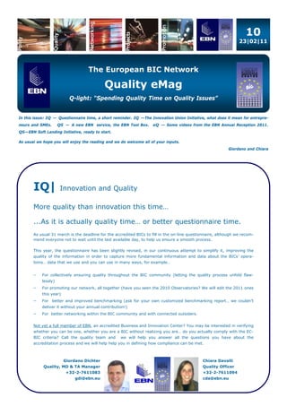 10
                                                                                                                 23|02|11




                                    The European BIC Network

                                            Quality eMag
                           Q-light: “Spending Quality Time on Quality Issues”


In this issue: IQ — Questionnaire time, a short reminder. IQ —The Innovation Union Initiative, what does it mean for entrepre-
neurs and SMEs.       QS — A new EBN service, the EBN Tool Box.     eQ — Some videos from the EBN Annual Reception 2011.
QS—EBN Soft Landing Initiative, ready to start.

As usual we hope you will enjoy the reading and we do welcome all of your inputs.
                                                                                                            Giordano and Chiara




       IQ|             Innovation and Quality

       More quality than innovation this time…

       ...As it is actually quality time… or better questionnaire time.
       As usual 31 march is the deadline for the accredited BICs to fill in the on-line questionnaire, although we recom-
       mend everyone not to wait until the last available day, to help us ensure a smooth process.

       This year, the questionnaire has been slightly revised, in our continuous attempt to simplify it, improving the
       quality of the information in order to capture more fundamental information and data about the BICs’ opera-
       tions… data that we use and you can use in many ways, for example…


          For collectively ensuring quality throughout the BIC community (letting the quality process unfold flaw-
            lessly)
          For promoting our network, all together (have you seen the 2010 Observatories? We will edit the 2011 ones
            this year)
          For better and improved benchmarking (ask for your own customized benchmarking report… we couldn’t
            deliver it without your annual contribution!)
          For better networking within the BIC community and with connected outsiders.


       Not yet a full member of EBN, an accredited Business and Innovation Center? You may be interested in verifying
       whether you can be one, whether you are a BIC without realizing you are… do you actually comply with the EC-
       BIC criteria? Call the quality team and       we will help you answer all the questions you have about the
       accreditation process and we will help help you in defining how compliance can be met.



                         Giordano Dichter                                                     Chiara Davalli
            Quality, MD & TA Manager                                                          Quality Officer
                          +32-2-7611083                                                       +32-2-7611094
                              gdi@ebn.eu                                                      cda@ebn.eu
 