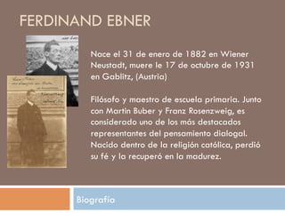 FERDINAND EBNER
        Nace el 31 de enero de 1882 en Wiener
        Neustadt, muere le 17 de octubre de
        1931 en Gablitz, (Austria)

        Filósofo y maestro de escuela primaria.
        Junto con Martin Buber y Franz
        Rosenzweig, es considerado uno de los
        más destacados representantes del
        pensamiento dialogal.
        Nacido dentro de la religión
        católica, perdió su fé y la recuperó en la
        madurez.

     Biografía
 
