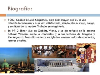 Biografía:
   1903: Conoce a Luise Karpichek, diez años mayor que él. Es
    una relación tormentosa y a su vez satisfactoria, siendo ella su
    musa, amiga y sustituta de su madre. Trabaja en magisterio.
   En 1912 Ebner vive en Gablitz, distrito de Viena, y se da refugio
    en la escena cultural Vienesa: asiste a conciertos y a las
    lecturas de Bergson y Kierkegaard. Pasa días enteros en
    Iglesias, museos, salas de conciertos, teatros y cafés.
 