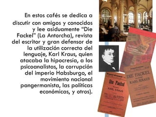 Biografía
En estos cafés se dedica a
       discutir con amigos y
               conocidos y lee
 asiduamente “Die Fackel”
  (La Antorcha), revista del
escritor y gran defensor de
   la utilización correcta del
                 lenguaje, Karl
    Kraus, quien atacaba la
              hipocresía, a los
             psicoanalistas, la
      corrupción del imperio
 Habsburgo, el movimiento
                      nacional
           pangermanista, las
     políticas económicas, y
 