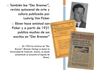 También lee “Der
             

            Brenner”, revista
         quincenal de arte y
       cultura publicada por
          Ludwig Von Ficker
   Ebner hace amistad con
    Ficker y a partir de 1921
     publica muchos de sus
             escritos en “Der
                     Brenner”

           (En 1954 los Archivos de “Der
    Brenner” (Brenner-Verlag) se donan la
     Universidad de Innsbruck, Austria, en
       donde actualmente se encuentra el
                        legado de Ebner).
 