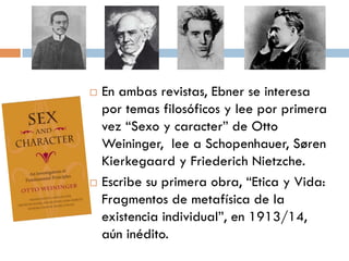    En ambas revistas, Ebner se
    interesa por temas filosóficos y lee
    por primera vez “Sexo y caracter”
    de Otto Weininger, lee a
    Schopenhauer, Søren Kierkegaard
    y Friederich Nietzche.
   Escribe su primera obra, “Etica y
    Vida: Fragmentos de metafísica de
    la existencia individual”, en
    1913/14, aún inédito.
 