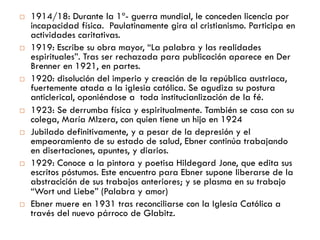    1914/18: Durante la 1ª guerra mundial, le conceden licencia
    por incapacidad física. Paulatinamente gira al cristianismo.
    Participa en actividades caritativas.
   1919: Escribe su obra mayor, “La palabra y las realidades
    espirituales”. Tras ser rechazada para publicación aparece
    en Der Brenner en 1921, en partes.
   1920: disolución del imperio y creación de la república
    austriaca, fuertemente atada a la iglesia católica. Se agudiza
    su postura anticlerical, oponiéndose a toda institucianlización
    de la fé.
   1923: Se derrumba física y espiritualmente. También se casa
    con su colega, María Mizera, con quien tiene un hijo en 1924
   Jubilado definitivamente, y a pesar de la depresión y el
    empeoramiento de su estado de salud, Ebner continúa
    trabajando en disertaciones, apuntes, y diarios.
   1929: Conoce a la pintora y poetisa Hildegard Jone, que
    edita sus escritos póstumos. Este encuentro para Ebner
    supone liberarse de la abstracición de sus trabajos
    anteriores; y se plasma en su trabajo “Wort und Liebe”
    (Palabra y amor)
   Ebner muere en 1931 tras reconciliarse con la Iglesia
    Católica a través del nuevo párroco de Glabitz.
 