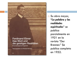    Su obra
    mayor, “La
    palabra y las
    realidades
    espirituales”
    se publica
    parcialmente
    en 1921 en la
    revista “Der
    Brenner.” Se
    publica
    completa en
 
