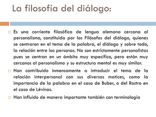 La filosofía del diálogo:

   Es una corriente filosófica de lengua alemana cercana al
    personalismo, constituida por los Filósofos del
    diálogo, quienes se centraron en el tema de la palabra, el
    diálogo y sobre todo, la relación entre las personas. No
    son estrictamente personalistas pues se centran en un
    ámbito muy específico, pero están muy cercanos al
    personalismo y su estructura mental es muy similar.
   Han contribuido inmensamente a introducir el tema de la
    relación interpersonal con sus diversos matices, como la
    importancia de la palabra en el caso de Buber, o del
    Rostro en el caso de Lévinas.
   Han influido de manera importante también con
    terminología filosófica
 