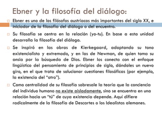 Ebner y la filosofía del diálogo:

   Ebner es uno de los filósofos austriacos más importantes del
    siglo XX, e iniciador de la filosofía del diálogo o del encuentro.
   Su filosofía se centra en la relación (yo-tu). En base a esta
    unidad desarrolla la filosofía del diálogo.
   Se inspiró en las obras de Kierkegaard, adoptando su tono
    existencialista y extremado, y en las de Newman, de quien
    toma su ansia por la búsqueda de Dios. Ebner los conecta con
    el enfoque lingüístico del pensamiento de principios de
    siglo, dándoles un nuevo giro, en el que trata de solucionar
    cuestiones filosóficas (por ejemplo, la existencia del “otro”).
   Como centralidad de su filosofía sobresale la teoría que la
    conciencia del individuo humano no existe aisladamente, sino
    se encuentra en una relación hacia un “tú” de cuya existencia
    depende. Aquí difiere radicalmente de la filosofía de Descartes
    o los Idealistas alemanes.
 