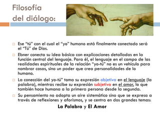 Filosofía
del diálogo:

   Ese “tú” con el cual el “yo” humano está finalmente
    conectado será el “Tú” de Dios.
   Ebner conecta su idea básica con explicaciones detalladas
    en la función central del lenguaje. Para él, el lenguaje en el
    campo de las realidades espirituales de la relación “yo-tú” no
    es un vehículo para nombrar cosas, sino un poder que crea
    personalidades de lo humano.
   La conección del yo-tú” toma su expresión objetiva en el
    lenguaje (la palabra), mientras recibe su expresión subjetiva
    en el amor, lo que también hace humana a la primera
    persona desde la segunda.
   Su pensamiento no adopta un aire sistemático sino que se
    expresa a través de reflexiones y aforismos, y se centra en
    dos grandes temas:
                    La Palabra y El Amor
 