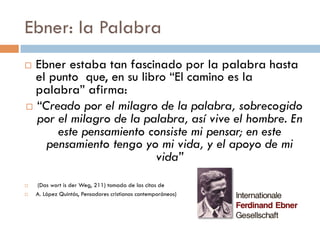 Ebner: la Palabra
   Ebner estaba tan fascinado por la palabra
    hasta el punto que, en su libro “El camino es
    la palabra” afirma:
            “Creado por el milagro de la
       palabra, sobrecogido por el milagro de la
         palabra, así vive el hombre. En este
       pensamiento consiste mi pensar; en este
     pensamiento tengo yo mi vida, y el apoyo de
                        mi vida”
   (Das wort is der Weg, 211) tomada de las citas de
   A. López Quintás, Pensadores cristianos contemporáneos)
 