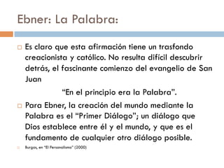 Ebner: La Palabra:
   Es claro que esta afirmación tiene un
    trasfondo creacionista y católico. No resulta
    difícil descubrir detrás, el fascinante comienzo
    del evangelio de San Juan
               “En el principio era la Palabra”.
   Para Ebner, la creación del mundo mediante
    la Palabra es el “Primer Diálogo”; un diálogo
    que Dios establece entre él y el mundo, y que
    es el fundamento de cualquier otro diálogo
    posible.
   Burgos, en “El Personalismo” (2000)
 