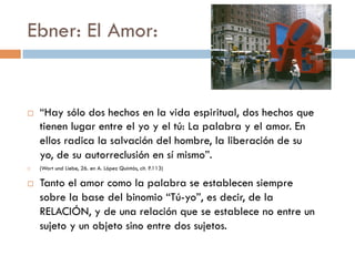 Ebner: El Amor:


   “Hay sólo dos hechos en la vida espiritual, dos
    hechos que tienen lugar entre el yo y el tú: La
    palabra y el amor. En ellos radica la salvación del
    hombre, la liberación de su yo, de su autorreclusión
    en sí mismo”.
   (Wort und Liebe, 26. en A. López Quintás, cit. P.113)

   Tanto el amor como la palabra se establecen
    siempre sobre la base del binomio “Tú-yo”, es
    decir, de la RELACIÓN, y de una relación que se
    establece no entre un sujeto y un objeto sino entre
    dos sujetos.
 