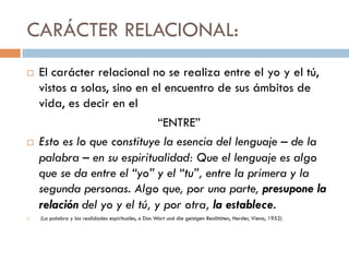 CARÁCTER RELACIONAL:
   El carácter relacional no se realiza entre el yo y el
    tú, vistos a solas, sino en el encuentro de sus
    ámbitos de vida, es decir en el
                           “ENTRE”
   Esto es lo que constituye la esencia del lenguaje
    – de la palabra – en su espiritualidad: Que el
    lenguaje es algo que se da entre el “yo” y el
    “tu”, entre la primera y la segunda personas. Algo
    que, por una parte, presupone la relación del yo
    y el tú, y por otra, la establece.
   (La palabra y las realidades espirituales, o Das Wort und die geistgen Realitäten, Herder, Viena, 1952)
 