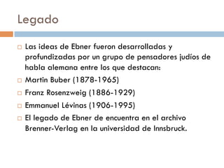 Legado
   Las ideas de Ebner fueron desarrolladas y
    profundizadas por un grupo de pensadores
    judíos de habla alemana entre los que
    destacan:
   Martin Buber (1878-1965)
   Franz Rosenzweig (1886-1929)
   Emmanuel Lévinas (1906-1995)
   El legado de Ebner de encuentra en el archivo
    Brenner-Verlag en la universidad de Innsbruck.
 