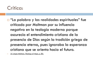 Crítica:
   “La palabra y las realidades espirituales”
    fue criticado por Moltman por su influencia
    negativa en la teología moderna porque
    oscurecía el entendimiento cristiano de la
    presencia de Dios según la tradición
    griega de presencia eterna, pues ignoraba
    la esperanza cristiana que se orienta
    hacia el futuro.
   (cf. Jürgen Moltman, Theology of Hope, p. 30).
 